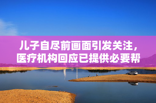 儿子自尽前画面引发关注，医疗机构回应已提供必要帮助