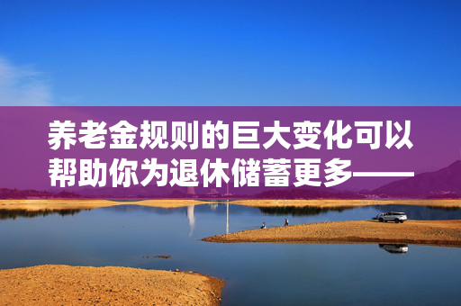 养老金规则的巨大变化可以帮助你为退休储蓄更多——它是如何影响你的