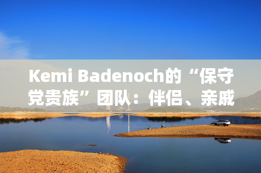 Kemi Badenoch的“保守党贵族”团队：伴侣、亲戚和“血统父母”的完整名单