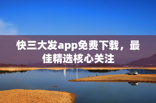 快三大发app免费下载，最佳精选核心关注