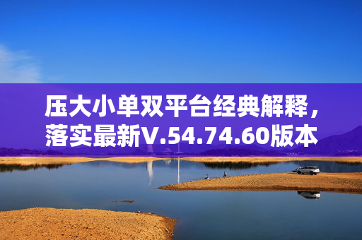 压大小单双平台经典解释，落实最新V.54.74.60版本，大小单双平台经典解释，落实V.54.74.60最新版本，大小单双平台经典解释落实，落实V.54.74.60最新版本大小单双，大小单双平台经典解释落实V.54.74.60，落实最新版本V.54.74.60大小单双