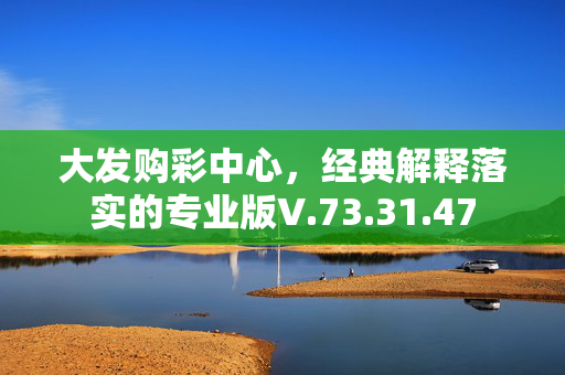 大发购彩中心，经典解释落实的专业版V.73.31.47