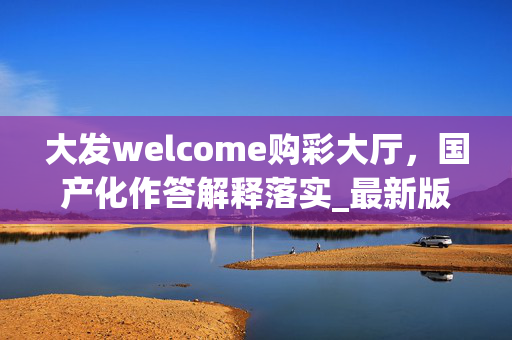 大发welcome购彩大厅，国产化作答解释落实_最新版V.90.75.47