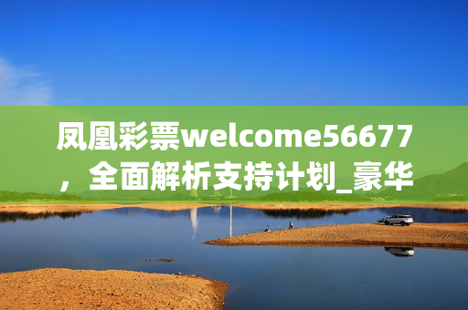 凤凰彩票welcome56677，全面解析支持计划_豪华版V.50.94.45