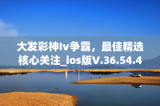 大发彩神Iv争霸，最佳精选核心关注_ios版V.36.54.43