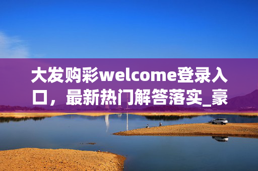 大发购彩welcome登录入口，最新热门解答落实_豪华版V.4.10.98