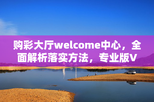 购彩大厅welcome中心，全面解析落实方法，专业版V.2.63.4，购彩大厅welcome中心详解，购彩大厅welcome中心，专业版V.2.63.4落实方法，专业版V.2.63.4，购彩大厅welcome中心全面解析，购彩大厅welcome中心，专业版V.2.63.4全面解析落实方法