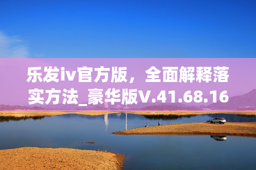 乐发iv官方版，全面解释落实方法_豪华版V.41.68.16