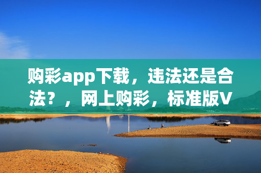 购彩app下载，违法还是合法？，网上购彩，标准版V.94.60.55，购彩app，科技成语分析落实，安卓手机购彩，违法问题探讨，网上购彩app，标准版V.94.60.55