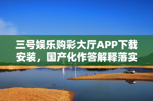 三号娱乐购彩大厅APP下载安装，国产化作答解释落实，手机版V.75.69.5