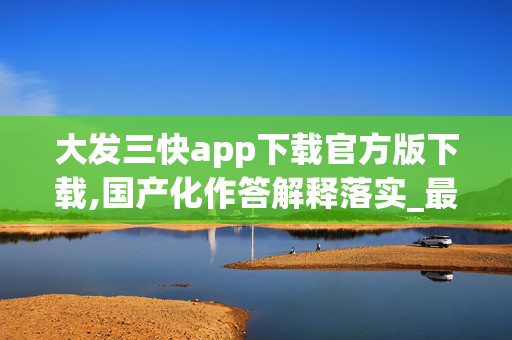 大发三快app下载官方版下载,国产化作答解释落实_最新版V.57.5.7