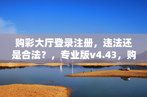 购彩大厅登录注册，违法还是合法？，专业版v4.43，购彩大厅的最佳精选，购彩大厅，关注核心问题，购彩大厅登录注册，法律风险知多少，专业版v4.43，购彩大厅的安全护航